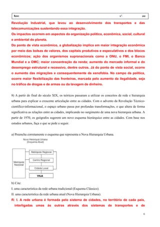 Nome:                                                                          n.º.             ano:
  data:    /      /
Revolução Industrial, que levou ao desenvolvimento dos transportes e das
telecomunicações sustentando essa integração.
Os impactos ocorrem em aspectos da organização política, econômica, social, cultural
e ambiental do planeta.
Do ponto de vista econômico, a globalização implica em maior integração econômica
por meio das bolsas de valores, dos capitais produtivos e especulativos e dos blocos
econômicos; ação dos organismos supranacionais como a ONU, o FMI, o Banco
Mundial e a OMC; maior concentração da renda; aumento do mercado informal e do
desemprego estrutural e recessivo, dentre outros. Já do ponto de vista social, ocorre
o aumento das migrações e consequentemente da xenofobia. No campo da política,
ocorre maior flexibilização das fronteiras, marcada pelo aumento da ilegalidade, seja
no tráfico de drogas e de armas ou da lavagem de dinheiro.


8) A partir do final do século XIX, os teóricos passaram a utilizar os conceitos de rede e hierarquia
urbana para explicar a crescente articulação entre as cidades. Com o advento da Revolução Técnico-
científico-informacional, o espaço urbano passa por profundas transformações, o que altera de forma
significativa as relações entre as cidades, implicando no surgimento de uma nova hierarquia urbana. A
partir de 1970, os geógrafos sugerem um novo esquema hierárquico entre as cidades. Com base nos
estudos urbanos, faça o que se pede a seguir.


a) Preencha corretamente o esquema que representa a Nova Hierarquia Urbana.




b) Cite:
I. uma característica da rede urbana tradicional (Esquema Clássico).
II. uma característica da rede urbana atual (Nova Hierarquia Urbana).
R: I. A rede urbana é formada pelo sistema de cidades, no território de cada país,
  interligadas        umas   às   outras   através    dos    sistemas de      transportes     e   de

                                                                                                   6
 