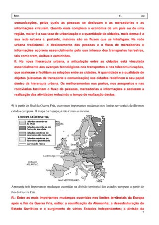 Nome:                                                                              n.º.             ano:
 data:     /      /
  comunicações, pelos quais as pessoas se deslocam e as mercadorias e as
  informações circulam. Quanto mais complexa a economia de um país ou de uma
  região, maior é a sua taxa de urbanização e a quantidade de cidades, mais densa é a
  sua rede urbana e, portanto, maiores são os fluxos que as interligam. Na rede
  urbana tradicional, o deslocamento das pessoas e o fluxo de mercadorias e
  informações ocorrem essencialmente pelo uso intenso dos transportes terrestres,
  tais como trem, ônibus e caminhões.
  II. Na nova hierarquia urbana, a articulação entre as cidades está vinculada
  essencialmente aos avanços tecnológicos nos transportes e nas telecomunicações,
  que aceleram e facilitam as relações entre as cidades. A quantidade e a qualidade de
  objetos (sistemas de transporte e comunicação) nas cidades redefinem o seu papel
  dentro da hierarquia urbana. Os melhoramentos nos portos, nos aeroportos e nas
  rodoviárias facilitam o fluxo de pessoas, mercadorias e informações e aceleram a
  realização das atividades reduzindo o tempo de realização destas.


9) A partir do final da Guerra Fria, ocorreram importantes mudanças nos limites territoriais de diversos
estados europeus. O mapa da Europa já não é mais o mesmo.




Apresente três importantes mudanças ocorridas na divisão territorial dos estados europeus a partir do
fim da Guerra Fria.
R.: Entre as mais importantes mudanças ocorridas nos limites territoriais da Europa
após o fim da Guerra Fria, estão: a reunificação da Alemanha; a desestruturação do
Estado Soviético e o surgimento de vários Estados independentes; a divisão da
                                                                                                      7
 
