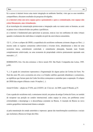 Nome:                                                                           n.º.             ano:
  data:    /      /
b) o acesso à internet trouxe uma maior integração no ambiente familiar, visto que os seus membros
compartilham e discutem resultados de pesquisas divulgadas.
c) a internet criou um novo espaço para o pensamento e para a comunicação, esse espaço não
existe fisicamente, mas virtualmente.
d) as tecnologias de comunicação promoveram a integração cada vez maior entre os homens, ao unir
os países ricos e desenvolvidos aos pobres e periféricos.
e) a internet é fundamental para aproximar as pessoas, nota-se isso nos ambientes de redes virtuais
quando o isolamento dos indivíduos é rompido em prol da convivência comunitária.


12) “(...) Com o colapso da URSS, a experiência do socialismo realmente existente chegou ao fim (...)
mesmo onde os regimes comunistas sobreviveram e tiveram êxito, abandonaram a ideia de uma
economia única, centralmente controlada e estatalmente planejada, baseada num Estado
completamente coletivizado, ou uma economia de propriedade coletiva praticamente operando sem
mercado (...)”.


HOBSBAWN, Eric. Era dos extremos: o breve século XX. São Paulo: Companhia das Letras, 1995.
p.481.


“(...) A queda do comunismo representou a fragmentação de alguns países da Cortina de Ferro. No
final dos anos 80, com a economia em crise e os Estados satélites querendo abandonar o comunismo,
as repúblicas que faziam parte da União Soviética começaram a caminhar para a separação. O colapso
da URSS deu origem à Rússia e mais 14 nações (...).


Jornal O Globo – edição no 27.856, ano LXXXV, de 12 de nov. de 2009, seção O Mundo, p.35.


Com a queda do socialismo real, o entusiasmo inicial, em países da antiga Cortina de Ferro, no sentido
de recuperar sua posição no cenário internacional, cedeu espaço às crises, aos problemas como
criminalidade e desemprego e à desconfiança constante na Rússia. A inserção da Rússia no novo
cenário geopolítico internacional chama a atenção:


a) pela manutenção do estado autoritário e repressor, apesar das transformações econômicas e sociais
que incluíram a Rússia no Grupo dos Oito.




                                                                                                    9
 