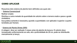12
Possuímos dois sistema de plantio bem definidos aos quais são :
- Sistema Convencional
Realizar aração;
Distribua a outra metade da quantidade de calcário sobre o terreno arado e passe a grade
niveladora;
Essa prática somente é necessária, quando a quantidade a ser aplicada é superior a quatro
toneladas por hectare.
- Sistema de Plantio Direto (SPD)
A calagem deve ser realizada 3 meses antes do plantio da lavoura. O calcário deve
incorporado uniformemente ao solo, até a profundidade de 20 cm, pode ser distribuído
manualmente (a lanço).
COMO APLICAR
 