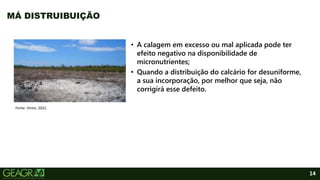 14
• A calagem em excesso ou mal aplicada pode ter
efeito negativo na disponibilidade de
micronutrientes;
• Quando a distribuição do calcário for desuniforme,
a sua incorporação, por melhor que seja, não
corrigirá esse defeito.
MÁ DISTRUIBUIÇÃO
Fonte: Victor, 2022.
 