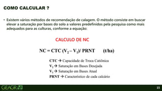 15
• Existem vários métodos de recomendação de calagem. O método consiste em buscar
elevar a saturação por bases do solo a valores predefinidos pela pesquisa como mais
adequados para as culturas, conforme a equação:
CALCULO DE NC
COMO CALCULAR ?
 