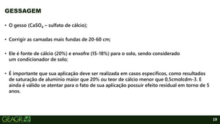 19
• O gesso (CaSO4 – sulfato de cálcio);
• Corrigir as camadas mais fundas de 20-60 cm;
• Ele é fonte de cálcio (20%) e enxofre (15-18%) para o solo, sendo considerado
um condicionador de solo;
• É importante que sua aplicação deve ser realizada em casos específicos, como resultados
de saturação de alumínio maior que 20% ou teor de cálcio menor que 0,5cmolcdm-3. E
ainda é válido se atentar para o fato de sua aplicação possuir efeito residual em torno de 5
anos.
GESSAGEM
 