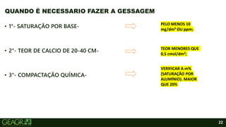 22
• 1°- SATURAÇÃO POR BASE-
• 2°- TEOR DE CALCIO DE 20-40 CM-
• 3°- COMPACTAÇÃO QUÍMICA-
QUANDO É NECESSARIO FAZER A GESSAGEM
PELO MENOS 10
mg/dm³ OU ppm;
TEOR MENORES QUE
0,5 cmol/dm²;
VERIFICAR A m%
(SATURAÇÃO POR
ALUMÍNIO). MAIOR
QUE 20%
 