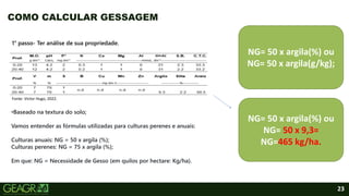 23
COMO CALCULAR GESSAGEM
1° passo- Ter análise de sua propriedade.
•Baseado na textura do solo;
Vamos entender as fórmulas utilizadas para culturas perenes e anuais:
Culturas anuais: NG = 50 x argila (%);
Culturas perenes: NG = 75 x argila (%);
Em que: NG = Necessidade de Gesso (em quilos por hectare: Kg/ha).
NG= 50 x argila(%) ou
NG= 50 x argila(g/kg);
NG= 50 x argila(%) ou
NG= 50 x 9,3=
NG=465 kg/ha.
Fonte: Victor Hugo, 2022.
 
