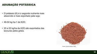 34
ADUBAÇÃO POTÁSSICA
Fonte: Central Adubo, 2022.
• O potássio (K) é o segundo nutriente mais
absorvido e mais exportado pela soja;
• 48-50 kg ha-1 de K2O;
• 20 a 22 kg/ha de K2O são exportados das
lavouras pelos grãos.
 
