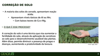 4
• A maioria dos solos do cerrado, apresentam reação
ácida;
• Apresentam níveis tóxicos de Al ou Mn;
• Com baixos teores de Ca e Mg.
• O QUE É ESSE PROCESSO?
A correção do solo é uma técnica que visa aumentar a
fertilidade do solo, através da aplicação de corretivos
ao solo para o desenvolvimento saudável das plantas.
Além disso, permite diminuir a presença de pragas e
doenças, aumentando a produtividade da lavoura.
CORREÇÃO DE SOLO
Fonte: Irigat, 2020.
 