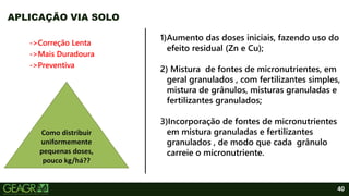 40
->Correção Lenta
->Mais Duradoura
->Preventiva
APLICAÇÃO VIA SOLO
Como distribuir
uniformemente
pequenas doses,
pouco kg/há??
1)Aumento das doses iniciais, fazendo uso do
efeito residual (Zn e Cu);
2) Mistura de fontes de micronutrientes, em
geral granulados , com fertilizantes simples,
mistura de grânulos, misturas granuladas e
fertilizantes granulados;
3)Incorporação de fontes de micronutrientes
em mistura granuladas e fertilizantes
granulados , de modo que cada grânulo
carreie o micronutriente.
 
