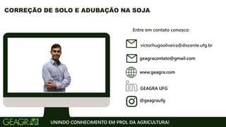 Entre em contato conosco:
www.geagra.com
geagracontato@gmail.com
GEAGRA UFG
@geagraufg
UNINDO CONHECIMENTO EM PROL DA AGRICULTURA!
CORREÇÃO DE SOLO E ADUBAÇÃO NA SOJA
victorhugooliveira@discente.ufg.br
 