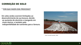 5
CORREÇÃO DE SOLO
° POR QUE FAZER ESSE PROCESSO?
Em solos ácidos ocorrem limitações ao
desenvolvimento da sua lavoura, devido
ao aumento do alumínio e manganês em
níveis tóxicos, e também pela
indisponibilidade de nutrientes para a lavoura.
Fonte: Cerrado Consulta+, 2018
 