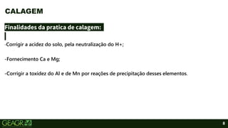 8
Finalidades da pratica de calagem:
-Corrigir a acidez do solo, pela neutralização do H+;
-Fornecimento Ca e Mg;
-Corrigir a toxidez do Al e de Mn por reações de precipitação desses elementos.
CALAGEM
 