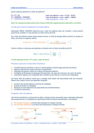 Clube da eletrônica Eletricidade
Correção do fator de potência – Autor: Clodoaldo Silva - Versão: 25Fev2006
Qual a potência aparente e o fator de potência?
S² = P² + Q²
S² = 8000000² + 6000000²
S = 10000000VA ou 10MVA
Fator de potência = cosϕ = P (W) ÷ S(VA)
Fator de potência = cosϕ = 8MW ÷ 10MVA
Fator de potência = cosϕ = 0,8
Nota: Os medidores potência ativa (W) e reativa (VAR) são respectivamente wattímetro e varímetro.
A multa pelo consumo inadequado da energia elétrica.
Resolução ANEEL 456/2000 determina que o fator de potência deve ser mantido o mais próximo
possível da unidade (1), mas permite um valor mínimo de 0,92.
Se o Fator de Potência estiver abaixo desse mínimo, a conta de energia elétrica sofrerá um ajuste em
reais, com base no seguinte cálculo:
Vamos verificar a multa que será aplicada a industria com um fator de potência de 0,8.
A multa aplicada será de 15 % sobre o valor da fatura.
Principais causas de um baixo fator de potência:
Transformadores operando a vazio ou subcarregados durante longos períodos de tempo.
Motores operando em regime de baixo carregamento.
Utilização de grande número de motores de pequena potência.
Instalação de lâmpadas de descarga (fluorescentes, de vapor de mercúrio e de vapor de sódio).
Capacitores ligados nas instalações das unidades consumidoras no período da madrugada.
Um baixo fator de potência indica que a energia está sendo mal aproveitada pela sua empresa.
Nesse caso, podem ocorrer as seguintes situações:
Aumento das perdas elétricas internas da instalação.
Queda de tensão na instalação.
Redução do aproveitamento da capacidade dos transformadores.
Condutores aquecidos.
Corrigindo o fator de potência
Uma forma econômica e racional de se obter a energia reativa necessária para a operação adequada
dos equipamentos é a instalação de capacitores próximos desses equipamentos. Isso porque:
Em circuitos indutivos a corrente está atrasada em relação à tensão;
Em Circuitos capacitivos a corrente está adiantada em relação à tensão.
Triângulo para circuitos indutivos Triângulo para circuitos capacitivos
 
