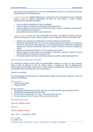 Clube da eletrônica Eletricidade
Correção do fator de potência – Autor: Clodoaldo Silva - Versão: 25Fev2006
que alimenta esses equipamentos. Tem como desvantagem não diminuir a corrente nos circuitos
de alimentação de cada equipamento.
Correção localizada: é obtida instalando-se os capacitores junto ao equipamento que se pretende
corrigir o fator de potência. Representa, do ponto de vista técnico, a melhor solução,
apresentando as seguintes vantagens:
• reduz as perdas energéticas em toda a instalação;
• diminui a carga nos circuitos de alimentação dos equipamentos;
• pode-se utilizar em sistema único de acionamento para a carga e o capacitor, economizando-
se um equipamento de manobra;
• gera potência reativa somente onde é necessário.
Correção mista: no ponto de vista conservação de energia, considerando aspectos técnicos,
práticos e financeiros, torna-se a melhor solução. Usa-se o seguinte critério para correção mista:
• Instala-se um capacitor fixo diretamente no lado secundário do transformador;
• Motores de aproximadamente 10 cv ou mais, corrige-se localmente (cuidado com motores de
alta inércia, pois não se deve dispensar o uso de contatores para manobra dos capacitores
sempre que a corrente nominal dos mesmos for superior a 90% da corrente de excitação do
motor).
• Motores com potências inferiores a 10 CV corrigem-se por grupos.
• Redes próprias para iluminação com lâmpadas de descarga, usando-se reatores de baixo
fator de potência, corrige-se na entrada da rede;
• Na entrada instala-se um banco automático de pequena potência para equalização final.
Dimensionando os capacitores de correção
Os capacitores poderiam corrigir 100% das necessidades reativas do circuito, ou seja, poderiam
elevar o fator de potência a 1,00. Na prática, porém, a correção do fator de potência para
aproximadamente 95% (fator 0,95) possui a melhor relação custo/benefício. Esse valor também é o
recomendado pelas concessionárias de energia elétrica.
Vamos a um exemplo:
Em uma instalação industrial temos as cargas elétricas abaixo discriminadas e queremos o fator de
potência da instalação:
Dados da rede:
Tensão de linha 380V
Freqüência 60Hz
Cargas instaladas:
100 lâmpadas fluorescentes de 40 W, cada uma com reator de 8W e fator de potência de 0,9;
50 lâmpadas incandescentes de 200W cada;
20 motores de indução de 5,0 CV, cosϕ = 0,8 e rendimento de 0.85;
01 motor síncrono de 30 HP, cosϕ = 0,95 e rendimento de 0.95.
Lâmpadas fluorescentes
100 x 40 = 4000W ou 4kW
Reatores
100 x 8 = 800W ou 0,8kW
cosϕ = 0,9 ∴ϕ = Acos(0.9) = 25,84º
S = P ÷ cosϕ
S = 800W ÷ 0,9
 