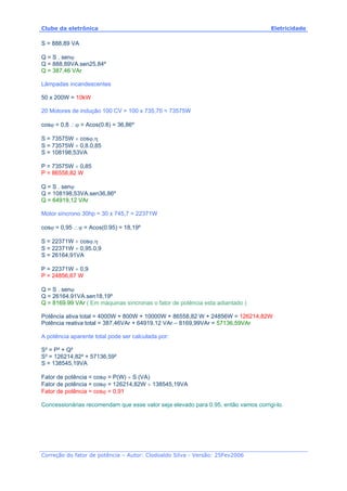 Clube da eletrônica Eletricidade
Correção do fator de potência – Autor: Clodoaldo Silva - Versão: 25Fev2006
S = 888,89 VA
Q = S . senϕ
Q = 888,89VA.sen25,84º
Q = 387,46 VAr
Lâmpadas incandescentes
50 x 200W = 10kW
20 Motores de indução 100 CV = 100 x 735,75 = 73575W
cosϕ = 0,8 ∴ϕ = Acos(0.8) = 36,86º
S = 73575W ÷ cosϕ.η
S = 73575W ÷ 0,8.0,85
S = 108198,53VA
P = 73575W ÷ 0,85
P = 86558,82 W
Q = S . senϕ
Q = 108198,53VA.sen36,86º
Q = 64919,12 VAr
Motor síncrono 30hp = 30 x 745,7 = 22371W
cosϕ = 0,95 ∴ϕ = Acos(0.95) = 18,19º
S = 22371W ÷ cosϕ.η
S = 22371W ÷ 0,95.0,9
S = 26164,91VA
P = 22371W ÷ 0,9
P = 24856,67 W
Q = S . senϕ
Q = 26164.91VA.sen18,19º
Q = 8169.99 VAr ( Em máquinas síncronas o fator de potência esta adiantado )
Potência ativa total = 4000W + 800W + 10000W + 86558,82 W + 24856W = 126214,82W
Potência reativa total = 387,46VAr + 64919,12 VAr – 8169,99VAr = 57136,59VAr
A potência aparente total pode ser calculada por:
S² = P² + Q²
S² = 126214,82² + 57136,59²
S = 138545,19VA
Fator de potência = cosϕ = P(W) ÷ S (VA)
Fator de potência = cosϕ = 126214,82W ÷ 138545,19VA
Fator de potência = cosϕ = 0,91
Concessionárias recomendam que esse valor seja elevado para 0.95, então vamos corrigi-lo.
 