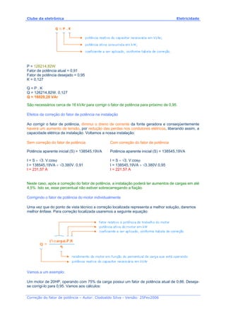 Clube da eletrônica Eletricidade
Correção do fator de potência – Autor: Clodoaldo Silva - Versão: 25Fev2006
P = 126214,82W
Fator de potência atual = 0,91
Fator de potência desejado = 0,95
K = 0,127
Q = P . K
Q = 126214,82W. 0,127
Q = 16029,28 VAr
São necessários cerca de 16 kVAr para corrigir o fator de potência para próximo de 0,95.
Efeitos da correção do fator de potência na instalação
Ao corrigir o fator de potência, diminui o dreno de corrente da fonte geradora e conseqüentemente
haverá um aumento de tensão, por redução das perdas nos condutores elétricos, liberando assim, a
capacidade elétrica da instalação. Voltamos a nossa instalação:
Sem correção do fator de potência
Potência aparente inicial (S) = 138545,19VA
I = S ÷ √3. V.cosϕ
I = 138545,19VA ÷ √3.380V. 0,91
I = 231,57 A
Com correção do fator de potência
Potência aparente inicial (S) = 138545,19VA
I = S ÷ √3. V.cosϕ
I = 138545,19VA ÷ √3.380V.0,95
I = 221,57 A
Neste caso, após a correção do fator de potência, a instalação poderá ter aumentos de cargas em até
4,5%. Isto se, esse percentual não estiver sobrecarregando a fiação.
Corrigindo o fator de potência do motor individualmente
Uma vez que do ponto de vista técnico a correção localizada representa a melhor solução, daremos
melhor ênfase. Para correção localizada usaremos a seguinte equação:
Vamos a um exemplo:
Um motor de 20HP, operando com 75% da carga possui um fator de potência atual de 0,86. Deseja-
se corrigi-lo para 0,95. Vamos aos cálculos:
 