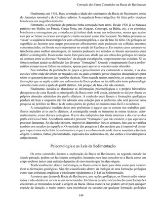 Correção dos Erros Cometidos na Bacia do Recônc

	        Finalmente, em 1956, ficou crismada a idade dos sedimentos da Bacia do Recôncavo como
do Jurássico terminal e do Cretáceo inferior. A sequência bioestratigráfica foi feita pelos técnicos
brasileiros em magnífico trabalho.
	        Entretanto, a exploração do petróleo tinha começado bem antes. Desde 1920 já se buscava
petróleo em Mallet, no Paraná, Garça Torta, em Alagoas, Corurupe, na Bahia, etc. e os cientistas
brasileiros e estrangeiros que a estudaram já tinham dado nome aos sedimentos, nomes que acaba-
ram por se firmar no léxico estratigráfico tanto nacional como internacional. Na Bahia procurou-se
“casar” a seqüência litoestratigráfica com a bioestratigráfica, o que de fato foi feito. Os geólogos de
superfície ao fazerem seus mapas procuravam afloramentos onde pudessem ser colhidas amostras
com ostracóides, os fósseis mais importantes no estudo do Recôncavo. Em muitos casos cavavam-se
trincheiras para melhor amostragem, de maneira pudessem ser achados os fósseis necessários para
definir a estratigrafia. Havia razão muito forte para isso, desde que aos olhos dos geólogos de campo
os contatos entre as diversas “formações” da alegada estratigrafia, simplesmente não existiam. Só os
fósseis podiam ajudar na definição das diversas “formações”. Quando o mapeamento ficava proble-
mático arranjavam-se falhas inexistentes, apenas para ajustar os contatos mais absurdos.
	        Nos trabalhos da perfuração de poços o procedimento era exatamente o mesmo, e as dis-
cussões sobre onde deveriam ser traçados tais ou quais contatos gerou situações desagradáveis para
todos os que participavam das reuniões técnicas. Nem naquele tempo, nem hoje, os contatos entre as
formações que se supõe existir nos sedimentos da Bacia podem ser identificados tanto paleontologi-
camente como com a ajuda do perfil elétrico. Até porque, de fato, eles não existem.
	        Finalmente, decidiu-se abandonar as informações paleontológicas e o próprio laboratório
desapareceu de cena ficando a estratigrafia da Bacia mais órfã ainda, adotando-se daí por diante os
palpites absurdos admitidos dos perfis elétricos. A confusão entre fósseis e formações geológicas
perdura até hoje e enquanto não for adotada uma solução para o problema, não será possível uma
pesquisa do petróleo no Brasil (e de outras partes do globo) de maneira mais fácil e econômica.
	        A conseqüência imediata deste erro preliminar é aquele que se comete nos trabalhos geo-
físicos incluídos aí os perfis elétricos. A estratigrafia errada se transmite às outras técnicas, auto-
maticamente, como doença contagiosa. O erro dos intérpretes dos sinais sísmicos e das curvas dos
perfis elétricos é fatal. A tendência natural é procurar “formações” que não existem, o que equivale a
procurar fantasmas. Se elas não existem, impossível determinar-lhes os contatos, fato que se verifica
também nos estudos da superfície. O resultado das pesquisas é tão precário que é impossível distin-
guir o que é uma rocha feita de sedimentos e o que é o embasamento onde elas se assentam e tiveram
origem. Contatos, falhas, profundidades, espessura dos sedimentos etc, são sonhos e resvalam para a
antieconomia.

                        Paleontologia e as Leis da Sedimentação
	        Os erros cometidos durante a exploração da Bacia do Recôncavo, na segunda metade do
século passado, podem ser facilmente corrigidos, bastando para isso conceber-se a Bacia como um
corpo rochoso único cuja unidade dependeu do movimento que lhe deu origem.
	        Tradicionalmente, dentro da Geologia, os fósseis servem tanto para datar como para caracte-
rizar as formações geológicas. São eles classificados dentro da litologia de uma formação geológica
como suas estruturas orgânicas e obedecem rigidamente a 2a Lei da Sedimentação.
	        Acontece que dentro da Bacia do Recôncavo, por razões geológicas, os fósseis estão mistu-
rados e não obedecem as leis acima mencionadas. Os fósseis característicos das diversas formações
encontram-se misturados devido à origem da Bacia. Dessa maneira não podem servir para qualquer
espécie de datação, e muito menos para reconhecer ou caracterizar qualquer formação geológica

                                               149
 