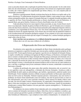 Petróleo e Ecologia: Uma Contestação à	Ciência	Ortodoxa

como se procedeu durante toda a exploração de petróleo feita no século passado. Se eles estão mistu-
rados eles são refossilizações, como se diz geologicamente. Eles formam um conglomerado orgânico
ou ainda, são o fácies orgânico do conglomerado que forma a Bacia, e só o seu conjunto pode ser
interpretado corretamente.
	        Histórica e geologicamente falando existiram duas bacias de clásticos na região onde se for-
maria o Recôncavo. O embaciamento da primeira formação (Alpha), a mais antiga ou mais velha da
coluna estratigráfica global, deu origem à Formação Beta que é a segunda formação geológica sobre
a superfície da Terra. Nesta formação proliferaram os fósseis classificados como do Paleozóico. A
segunda Bacia, que gerou Epsilon, forneceu os fósseis classificados como do Cretáceo.
	        Cada uma dessas bacias teve suas respectiva fauna associada, ou seja, tiveram fósseis sincrô-
nicos à sua deposição. Quando da gênese da Bacia do Recôncavo, que foi formada com os remanes-
centes das duas bacias anteriores, esses fósseis foram misturados pela redeposição daqueles clásticos,
e perderam a sua originalidade de fósseis (Fig. 4.8). Eles foram redepositados, ou seja, passaram à
condição de fósseis de segunda deposição. Esses fósseis não serviriam mais de parâmetros datativos
ou de reconhecimento das formações geológicas originais. O seu conjunto só serve para caracterizar
os acontecimentos da terceira bacia que deu origem à Formação Eta, a sétima formação geológica a
surgir sobre a face da Terra.
	        Este é um fato raro na natureza e é a evidência factual da separação continental.
	        A Bacia não é um rift, mas uma evidência do rift atlântico.

                      A Repercussão dos Erros nas Interpretações
	        Os primeiros erros aparecidos na estratigrafia da Bacia foram introduzidos pelos geólogos
pioneiros ao mapearem a superfície limitados que estavam pelas condições materiais próprias do fim
do século XIX. Foram aqueles homens que legaram o que deveria ser chamado de formação Aliança,
as argilas vermelhas das vizinhanças do lugarejo de Mata da Aliança, no Recôncavo; formação Sergi
para os arenitos cortados pelo Rio Sergi; formação das Ilhas porque a formação seria formada com as
mesmas rochas que formavam as ilhas existentes dentro da Baía de Todos os Santos. Era o início do
erro: a descrição da textura da rocha como se fosse a sua litologia. A escala do trabalho, a confusão
entre litologia e textura, a classificação da estrutura da Bacia como se fosse um rift, tudo conduziu ao
erro, e até hoje, os geólogos mais jovens continuam a laborar no mesmo, conduzindo a economia da
Bacia para o desastre.
	        A prática da perfuração dos poços para obter petróleo demonstrou não ser possível, tan-
to em superfície como em subsuperfície, a distinção das diversas formações. Aventou-se então a
possibilidade de pedir ajuda aos paleontólogos, que também, supostamente, poderiam ajudar nessa
identificação. Foram mandadas amostras colhidas em poços perfurados na Bacia para especialistas,
tanto nos EUA como na Alemanha. Voltaram respostas parciais e interessantes, mas sem resolver o
problema. Os fósseis foram identificados como do Cretáceo, mas não foi possível dizer se eram ou
não refossilizações, pois esta é uma conclusão estatística. Dessa maneira foi datada a Bacia como
um todo. Ela seria de idade Cretácea. Posteriormente, foi organizada a bioestratigrafia existente na
Bacia e feita uma correlação com as supostas formações. Nunca funcionou. Jamais foi encontrada a
solução para o contato Ilhas/Candeias e de resto para todo o pacote estratigráfico (v. “Evidências do
Erro Paleontológico”).
	        Os intérpretes da sísmica também foram induzidos pelo erro estratigráfico quando procura-
vam os contatos de formações inexistentes na Bacia. Além disso, havia as tradições e crendices, que
levavam a pensar que petróleo é gerado em folhelhos (“rocha geradora”), e que ocorria em estruturas
altas limitadas por falhamentos, o que complicava mais ainda as interpretações. As variações da ve-

                                                   150
 