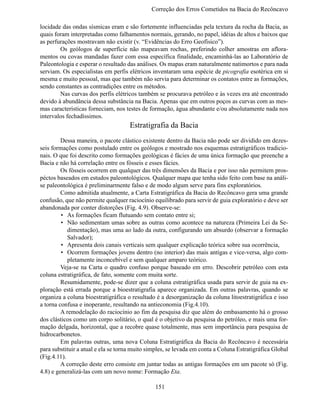 Correção dos Erros Cometidos na Bacia do Recônc

locidade das ondas sísmicas eram e são fortemente influenciadas pela textura da rocha da Bacia, as
quais foram interpretadas como falhamentos normais, gerando, no papel, idéias de altos e baixos que
as perfurações mostravam não existir (v. “Evidências do Erro Geofísico”).
	       Os geólogos de superfície não mapeavam rochas, preferindo colher amostras em aflora-
mentos ou covas mandadas fazer com essa específica finalidade, encaminhá-las ao Laboratório de
Paleontologia e esperar o resultado das análises. Os mapas eram naturalmente natimortos e para nada
serviam. Os especialistas em perfis elétricos inventaram uma espécie de picografia esotérica em si
mesma e muito pessoal, mas que também não servia para determinar os contatos entre as formações,
sendo constantes as contradições entre os métodos.
	       Nas curvas dos perfis elétricos também se procurava petróleo e às vezes era até encontrado
devido à abundância dessa substância na Bacia. Apenas que em outros poços as curvas com as mes-
mas características forneciam, nos testes de formação, água abundante e/ou absolutamente nada nos
intervalos fechadíssimos.
                                     Estratigrafia da Bacia
	        Dessa maneira, o pacote clástico existente dentro da Bacia não pode ser dividido em dezes-
seis formações como postulado entre os geólogos e mostrado nos esquemas estratigráficos tradicio-
nais. O que foi descrito como formações geológicas é fácies de uma única formação que preenche a
Bacia e não há correlação entre os fósseis e esses fácies.
	        Os fósseis ocorrem em qualquer das três dimensões da Bacia e por isso não permitem pros-
péctos baseados em estudos paleontológicos. Qualquer mapa que tenha sido feito com base na análi-
se paleontológica é preliminarmente falso e de modo algum serve para fins exploratórios.
	        Como admitida atualmente, a Carta Estratigráfica da Bacia do Recôncavo gera uma grande
confusão, que não permite qualquer raciocínio equilibrado para servir de guia exploratório e deve ser
abandonada por conter distorções (Fig. 4.9). Observe-se:
         •	 As formações ficam flutuando sem contato entre si;
         •	 Não sedimentam umas sobre as outras como acontece na natureza (Primeira Lei da Se-
            dimentação), mas uma ao lado da outra, configurando um absurdo (observar a formação
            Salvador);
         •	 Apresenta dois canais verticais sem qualquer explicação teórica sobre sua ocorrência,
         •	 Ocorrem formações jovens dentro (no interior) das mais antigas e vice-versa, algo com-
            pletamente inconcebível e sem qualquer amparo teórico.
	        Veja-se na Carta o quadro confuso porque baseado em erro. Descobrir petróleo com esta
coluna estratigráfica, de fato, somente com muita sorte.
	        Resumidamente, pode-se dizer que a coluna estratigráfica usada para servir de guia na ex-
ploração está errada porque a bioestratigrafia aparece organizada. Em outras palavras, quando se
organiza a coluna bioestratigráfica o resultado é a desorganização da coluna litoestratigráfica e isso
a torna confusa e inoperante, resultando na antieconomia (Fig.4.10).
	        A remodelação do raciocínio ao fim da pesquisa diz que além do embasamento há o grosso
dos clásticos como um corpo solitário, o qual é o objetivo da pesquisa do petróleo, e mais uma for-
mação delgada, horizontal, que a recobre quase totalmente, mas sem importância para pesquisa de
hidrocarbonetos.
	        Em palavras outras, uma nova Coluna Estratigráfica da Bacia do Recôncavo é necessária
para substituir a atual e ela se torna muito simples, se levada em conta a Coluna Estratigráfica Global
(Fig.4.11).
	        A correção deste erro consiste em juntar todas as antigas formações em um pacote só (Fig.
4.8) e generalizá-las com um novo nome: Formação Eta.

                                               151
 