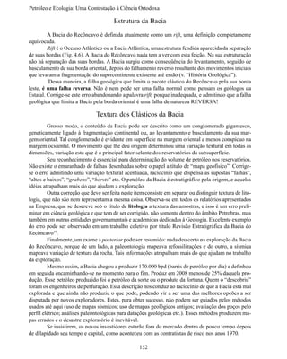Petróleo e Ecologia: Uma Contestação à	Ciência	Ortodoxa

                                       Estrutura da Bacia
	        A Bacia do Recôncavo é definida atualmente como um rift, uma definição completamente
equivocada.
	        Rift é o Oceano Atlântico ou a Bacia Atlântica, uma estrutura fendida aparecida da separação
de suas bordas (Fig. 4.6). A Bacia do Recôncavo nada tem a ver com esta feição. Na sua estruturação
não há separação das suas bordas. A Bacia surgiu como conseqüência do levantamento, seguido de
basculamento de sua borda oriental, depois do falhamento reverso resultante dos movimentos iniciais
que levaram a fragmentação do supercontinente existente até então (v. “História Geológica”).
	         Dessa maneira, a falha geológica que limita o pacote clástico do Recôncavo pela sua borda
leste, é uma falha reversa. Não é nem pode ser uma falha normal como pensam os geólogos da
Estatal. Corrige-se este erro abandonando a palavra rift, porque inadequada, e admitindo que a falha
geológica que limita a Bacia pela borda oriental é uma falha de natureza REVERSA!

                               Textura dos Clásticos da Bacia
	        Grosso modo, o conteúdo da Bacia pode ser descrito como um conglomerado gigantesco,
geneticamente ligado à fragmentação continental ou, ao levantamento e basculamento da sua mar-
gem oriental. Tal conglomerado é evidente em superfície na margem oriental e menos conspícuo na
margem ocidental. O movimento que lhe deu origem determinou uma variação textural em todas as
dimensões, variação esta que é o principal fator selante dos reservatórios da subsuperfície.
	        Seu reconhecimento é essencial para determinação do volume de petróleo nos reservatórios.
Não existe o emaranhado de falhas desenhadas sobre o papel a título de “mapa geofísico”. Corrige-
se o erro admitindo uma variação textural acentuada, raciocínio que dispensa as supostas “falhas”,
“altos e baixos”, “grabens”, “horsts” etc. O petróleo da Bacia é estratigráfico pela origem, e aquelas
idéias atrapalham mais do que ajudam a exploração.
	        Outra correção que deve ser feita neste item consiste em separar ou distinguir textura de lito-
logia, que não são nem representam a mesma coisa. Observa-se em todos os relatórios apresentados
na Empresa, que se descreve sob o título de litologia a textura das amostras, e isso é um erro preli-
minar em ciência geológica e que tem de ser corrigido, não somente dentro do âmbito Petrobras, mas
também em outras entidades governamentais e acadêmicas dedicadas à Geologia. Excelente exemplo
do erro pode ser observado em um trabalho coletivo por título Revisão Estratigráfica da Bacia do
Recôncavo19.
	        Finalmente, um exame a posterior pode ser resumido: nada deu certo na exploração da Bacia
do Recôncavo, porque de um lado, a paleontologia mapeava refossilizações e do outro, a sísmica
mapeava variação de textura da rocha. Tais informações atrapalham mais do que ajudam no trabalho
da exploração.
	        Mesmo assim, a Bacia chegou a produzir 170.000 bpd (barris de petróleo por dia) e definhou
em seguida encaminhando-se no momento para o fim. Produz em 2008 menos de 25% daquela pro-
dução. Esse petróleo produzido foi o petróleo da sorte ou o produto da fortuna. Quem o “descobriu”
foram os engenheiros de perfuração. Essa descrição nos conduz ao raciocínio de que a Bacia está mal
explorada e que ainda não produziu o que pode, podendo vir a ser uma das melhores opções a ser
disputada por novos exploradores. Estes, para obter sucesso, não podem ser guiados pelos métodos
usados até aqui (uso de mapas sísmicos; uso de mapas geológicos antigos; avaliação dos poços pelo
perfil elétrico; análises paleontológicas para datações geológicas etc.). Esses métodos produzem ma-
pas errados e o desastre exploratório é inevitável.
	        Se insistirem, os novos investidores estarão fora do mercado dentro de pouco tempo depois
de dilapidado seu tempo e capital, como aconteceu com as contratistas de risco nos anos 1970.

                                                   152
 