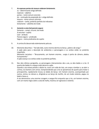7. As espessas portas do tesouro rodaram lentamente.
as – determinante artigo definido
espessas – adjetivo
portas – nome comum concreto
do – contração da preposição de + artigo definido
tesouro - nome comum concreto
rodaram – verbo, pretérito perfeito do indicativo
lentamente – advérbio de modo
8. Somente a ama leal parecia segura
Somente – compl. circunst. de modo
A ama leal – sujeito
Leal – atributo
Parecia segura – predicado
Segura – nome predicativo do sujeito
9. A cortina foi descerrada violentamente pela aia.
10. Momento descritivo – “Ao lado dele, outro menino dormia no berço…pobre e de verga.”
A ação pára para a descrição de ambientes e personagens e os verbos estão no pretérito
imperfeito.
Momento narrativo – “Bruscamente, um homem enorme… surgiu à porta da câmara…abalou
furiosamente.”
A ação avança e os verbos estão no pretérito perfeito.
11. Nos dois últimos parágrafos, as personagens intervenientes são a aia, os dois bebés e o tio. O
quarto dos bebés é o espaço onde decorre a ação.
Quando a aia estava prestes a deitar-se, ouviu um ruído de luta, um corpo a tombar e, ao abrir a
cortina, viu homens com armas. Compreendendo que o tio se aproximava do quarto para matar o
principezinho, rapidamente trocou os bebés de berço. Um homem enorme, acompanhado por
outros, entrou na câmara e, dirigindo-se ao berço de marfim, de um modo violento, pegou no
bebé e levou-o.
A aia demonstrou uma enorme coragem e sangue-frio enquanto que o tio, um homem enorme,
com um manto negro sobre a cota de malha, mostrou ser agressivo e violento.
 