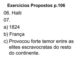 Exercícios Propostos p.106
06. Haiti
07.
a) 1824
b) França
c) Provocou forte temor entre as
elites escravocratas do resto
do continente.
 