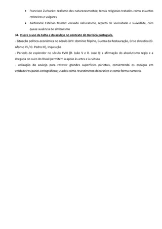 •

Francisco Zurbarán: realismo das naturezasmortas; temas religiosos tratados como assuntos
rotineiros e vulgares

•

Bartolomé Esteban Murillo: elevado naturalismo, repleto de serenidade e suavidade, com
quase ausência de simbolismo

34. Insere o uso da talha e do azulejo no contexto do Barroco português.
- Situação político-económica no século XVII: domínio filipino, Guerra da Restauração, Crise dinástica (D.
Afonso VI / D. Pedro III), Inquisição
- Período de esplendor no século XVIII (D. João V e D. José I): a afirmação do absolutismo régio e a
chegada do ouro do Brasil permitem o apoio às artes e à cultura
- utilização do azulejo para revestir grandes superfícies parietais, convertendo os espaços em
verdadeiros panos cenográficos; usados como revestimento decorativo e como forma narrativa

 