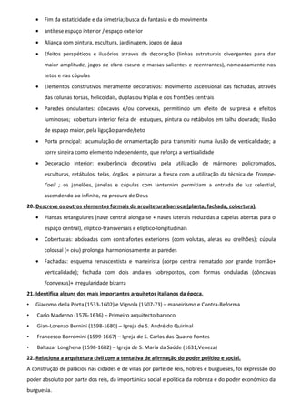 •

Fim da estaticidade e da simetria; busca da fantasia e do movimento

•

antítese espaço interior / espaço exterior

•

Aliança com pintura, escultura, jardinagem, jogos de água

•

Efeitos perspéticos e ilusórios através da decoração (linhas estruturais divergentes para dar
maior amplitude, jogos de claro-escuro e massas salientes e reentrantes), nomeadamente nos
tetos e nas cúpulas

•

Elementos construtivos meramente decorativos: movimento ascensional das fachadas, através
das colunas torsas, helicoidais, duplas ou triplas e dos frontões centrais

•

Paredes ondulantes: côncavas e/ou convexas, permitindo um efeito de surpresa e efeitos
luminosos; cobertura interior feita de estuques, pintura ou retábulos em talha dourada; Ilusão
de espaço maior, pela ligação parede/teto

•

Porta principal: acumulação de ornamentação para transmitir numa ilusão de verticalidade; a
torre sineira como elemento independente, que reforça a verticalidade

•

Decoração interior: exuberância decorativa pela utilização de mármores policromados,
esculturas, retábulos, telas, órgãos e pinturas a fresco com a utilização da técnica de Trompel’oeil ; os janelões, janelas e cúpulas com lanternim permitiam a entrada de luz celestial,
ascendendo ao infinito, na procura de Deus

20. Descreve os outros elementos formais da arquitetura barroca (planta, fachada, cobertura).
•

Plantas retangulares (nave central alonga-se + naves laterais reduzidas a capelas abertas para o
espaço central), elíptico-transversais e elíptico-longitudinais

•

Coberturas: abóbadas com contrafortes exteriores (com volutas, aletas ou orelhões); cúpula
colossal (= céu) prolonga harmoniosamente as paredes

•

Fachadas: esquema renascentista e maneirista (corpo central rematado por grande frontão+
verticalidade); fachada com dois andares sobrepostos, com formas onduladas (côncavas
/convexas)+ irregularidade bizarra

21. Identifica alguns dos mais importantes arquitetos italianos da época.
•

Giacomo della Porta (1533-1602) e Vignola (1507-73) – maneirismo e Contra-Reforma

•

Carlo Maderno (1576-1636) – Primeiro arquitecto barroco

•

Gian-Lorenzo Bernini (1598-1680) – Igreja de S. André do Quirinal

•

Francesco Borromini (1599-1667) – Igreja de S. Carlos das Quatro Fontes

•

Baltazar Longhena (1598-1682) – Igreja de S. Maria da Saúde (1631,Veneza)

22. Relaciona a arquitetura civil com a tentativa de afirrnação do poder político e social.
A construção de palácios nas cidades e de villas por parte de reis, nobres e burgueses, foi expressão do
poder absoluto por parte dos reis, da importânica social e política da nobreza e do poder económico da
burguesia.

 
