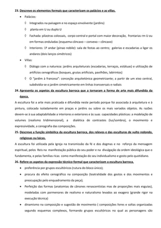23. Descreve os elementos formais que caracterizam os palácios e as villas.
•

Palácios:
◊

Integrados na paisagem e no espaço envolvente (jardins)

◊

planta em U ou duplo U

◊

Fachada: pilastras colossais, corpo central e portal com maior decoração, frontarias rm U ou
em formas onduladas (esquema côncavo – convexo – côncavo)

◊

Interiores: 1º andar (pinao nobile): sala de festas ao centro; galerias e escadarias a ligar os
andares (dois lanços simétricos)

•

Villas:
◊

Diálogo com a natureza: jardins arquiteturais (escadarias, terraços, estátuas) e utilização de
artifícios cenográficos (bosques, grutas artificiais, pavilhões, labirintos)

◊

O “jardim à francesa”: conceção arquitetónica geometrizante; a partir de um eixo central,
subdividia-se o jardim simetricamente em linhas transversais e radiais

24. Apresenta os aspetos da escultura barroca que a tornaram a forma de arte mais difundida da
época.
A escultura foi a arte mais praticada e difundida neste período porque foi associada à arquitetura e à
pintura, colocada isoladamente em praças e jardins ou sobre os mais variados objetos. As razões
devem-se à sua adaptabilidade a interiores e exteriores e às suas capacidades plásticas: a modelação de
volumes (realismo tridimensional), a

dialética de contrastes (luz/sombra), o movimento e

expressividade, a cenografia das composições.
25. Descreve a função simbólica da escultura barroca, dos relevos e das esculturas de vulto redondo,
religiosas ou laicas.
A escultura foi utilizada pela Igreja na transmissão da fé e dos dogmas e no reforço da mensagem
espiritual, pelos Reis na manifestação pública do seu poder e na divulgação da ordem ideológica que o
fundamenta, e pelas famílias ricas como manifestação do seu individualismo e gosto pelo quotidiano.
26. Refere os aspetos da expressão técnico-formal que caracterizam a escultura barroca.
•

preferência por grupos escultóricos (rutura do bloco único);

•

procura do efeito cenográfico na composição (teatralidade dos gestos e dos movimentos e
preocupação pelo enquadramento da peça);

•

Perfeição das formas (anatomias de cânones renascentistas mas de proporções mais esguias),
modeladas com pormenores de realismo e naturalismo levados ao exagero (grande rigor na
execução técnica)

•

dinamismo na composição e sugestão de movimento ( composições livres e soltas organizadas
segundo esquemas complexos, formando grupos escultóricos no qual as personagens são

 