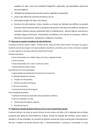 captadas em ação, como num instatâneo fotográfico; exploração das capacidades expressivas
das personagens);
•

utilização dos panejamentos para dar volume e agitação à composição.

•

procura dos efeitos de contraste de textura e de cor

•

valorização da figura do Papa e dos Santos;

•

Escultura de vulto-redondo: nichos, consolas ou mísulas nas fachadas dos edifícios ou paredes
interiores; filas horizontais sobre os parapeitos das pontes e dos áticos dos edifícios, escadarias e
colunatas; estátuas-colunas sustentando tetos e entablamentos: atlantes (figuras masculinas) e
cariátides (figuras femininas); monumentos escultóricos, com mistura de estatuária, relevos e
elementos arquitetónicos : baldaquinos, retábulos e mausoléus

27. Descreve os aspetos inovadores da obra de Bernini.
A escultura de Bernini (Apolo e Dafne, O Êxtase de Sta. Teresa de Ávila, David, Plutão e Proserpia), ao captar o
estado de alma da personagem com expressividade e dramatismo, pretendeu atrair os fiéis e estimular a piedade
e o culto, segundo os princípios tridentinos (Concílio de Trento).
Temática (exemplos):
• temas relacionados com a Bíblia (a figura de Cristo, a Sagrada Família);
• temas marianos;
• temas relacionados com a vida e o culto dos santos;
• representação do êxtase místico.
Expressão técnico-formal (exemplos):
• expressividade exacerbada pelo dramatismo do movimento;
• modelação agitada dos volumes;
•

Posições em desequilíbrio

•

Sentido ascendente das figuras

• contraste luz/sombra;
• contraste das texturas (liso/rugoso).
Intencionalidade (exemplos):
• captação da atenção do espectador pela expressão do «pathos»;
• estímulo à piedade e ao culto;
•

Interiorização dos dogmas religiosos

•

Elevação do espirito

28. Relaciona a função da pintura barroca com as suas características gerais.
A pintura barroca, tal como as outras formas de arte nasceu em Itália e foi a aplicação dos princípios
propostos pela Igreja da Contra-Reforma. A Igreja, através da sedução dos sentidos, tentou captar a
atenção e a fé das multidões, ao contrário do espírito racional que tinha caracterizado o Renascimento.
Daí que o objetivo da pintura barroca seja o deslumbramento, a surpresa, a encenação e a luza,

 