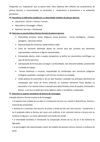 integrando um “espetáculo” que se queria total. Estes objetivos têm reflexos nas características da
pintura barroca: a irracionalidade, os contrastes, a

exuberância, o dramatismo e os ambientes

grandiosos.
29. Reconhece as diferentes tendências e a diversidade temática da pintura barroca.
•

Classicismo: Carraci + Poussin + Lorrain

•

Naturalismo: Caravaggio + Ribera

•

Realismo: Vermeer + Rembrandt

30. Descreve as características técnico-formais da pintura barroca
•

Diversidade temática: temas religiosos, temas profanos,

temas mitológicos, retratos,

paisagens, naturezas mortas
•

Representação do momento, dando ênfase à ação

•

Linha do horizonte delineada abaixo do normal para dar primazia aos elementos
representados e destacar as figuras representadas

•

Composição aberta, onde o espaço compositivo se define em movimentos centrífugos, ou
seja, de dentro para fora

•

sobreposição de formas para conseguir a profundidade, sem descontinuidades, preservando
a unidade do espaço

•

formas dinâmicas e sinuosas, enquadradas ou combinadas com estruturas poligonais
(triângulo, quadrado e sosango) e com formas circulares ou ovaladas

•

União plástica da luz/sombra e da cor para focalizar a atenção nos principais elementos da
composição (por vezes de forma artificial); os restantes elementos ficam diluídos na
penumbra: a luz rasante chama a atenção para determinadas zonas do quadro, orientando a
leitura; a cor pura e cálida tem como objetivo captar e sensibilizar o espectador

31. Descreve os aspetos inovadores da pintura de Caravaggio.
Inovação técnica e formal na pintura de Caravaggio:
• O aspecto mais notável da sua obra é o tratamento da luz:a luz, rasante e descontínua, ilumina o
essencial da composição;
• acentua-se o contraste claro-escuro, ao pintar o fundo da tela com tons escuros – tenebrismo: a
luz é projetada sobre as formas, por vezes com violência, e em contraste intenso e brusco com as
sombras; as figuras e as cenas sobressaem num fundo sem fundo.
• a intensidade dramática é introduzida na composição através da luz, da cor e do realismo da
figuração;
• as personagens são representadas a partir de modelos de pessoas comuns, homens e mulheres do
povo;

 