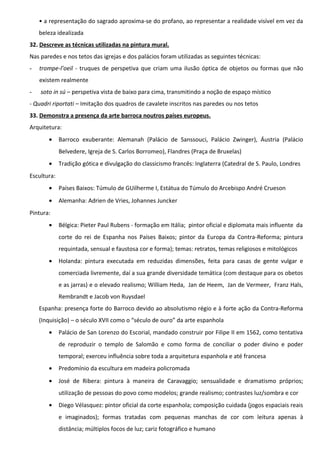 • a representação do sagrado aproxima-se do profano, ao representar a realidade visível em vez da
beleza idealizada
32. Descreve as técnicas utilizadas na pintura mural.
Nas paredes e nos tetos das igrejas e dos palácios foram utilizadas as seguintes técnicas:
-

trompe-l’oeil - truques de perspetiva que criam uma ilusão óptica de objetos ou formas que não
existem realmente

-

soto in sú – perspetiva vista de baixo para cima, transmitindo a noção de espaço místico

- Quadri riportati – Imitação dos quadros de cavalete inscritos nas paredes ou nos tetos
33. Demonstra a presença da arte barroca noutros países europeus.
Arquitetura:
•

Barroco exuberante: Alemanah (Palácio de Sanssouci, Palácio Zwinger), Áustria (Palácio
Belvedere, Igreja de S. Carlos Borromeo), Flandres (Praça de Bruxelas)

•

Tradição gótica e divulgação do classicismo francês: Inglaterra (Catedral de S. Paulo, Londres

Escultura:
•

Países Baixos: Túmulo de GUilherme I, Estátua do Túmulo do Arcebispo André Crueson

•

Alemanha: Adrien de Vries, Johannes Juncker

Pintura:
•

Bélgica: Pieter Paul Rubens - formação em Itália; pintor oficial e diplomata mais influente da
corte do rei de Espanha nos Países Baixos; pintor da Europa da Contra-Reforma; pintura
requintada, sensual e faustosa cor e forma); temas: retratos, temas religiosos e mitológicos

•

Holanda: pintura executada em reduzidas dimensões, feita para casas de gente vulgar e
comerciada livremente, daí a sua grande diversidade temática (com destaque para os obetos
e as jarras) e o elevado realismo; William Heda, Jan de Heem, Jan de Vermeer, Franz Hals,
Rembrandt e Jacob von Ruysdael

Espanha: presença forte do Barroco devido ao absolutismo régio e à forte ação da Contra-Reforma
(Inquisição) – o século XVII como o “século de ouro” da arte espanhola
•

Palácio de San Lorenzo do Escorial, mandado construir por Filipe II em 1562, como tentativa
de reproduzir o templo de Salomão e como forma de conciliar o poder divino e poder
temporal; exerceu influência sobre toda a arquitetura espanhola e até francesa

•

Predomínio da escultura em madeira policromada

•

José de Ribera: pintura à maneira de Caravaggio; sensualidade e dramatismo próprios;
utilização de pessoas do povo como modelos; grande realismo; contrastes luz/sombra e cor

•

Diego Vélasquez: pintor oficial da corte espanhola; composição cuidada (jogos espaciais reais
e imaginados); formas tratadas com pequenas manchas de cor com leitura apenas à
distância; múltiplos focos de luz; cariz fotográfico e humano

 