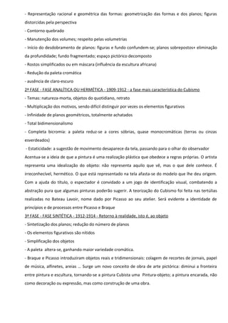 - Representação racional e geométrica das formas: geometrização das formas e dos planos; figuras
distorcidas pela perspectiva
- Contorno quebrado
- Manutenção dos volumes; respeito pelas volumetrias
- Início do desdobramento de planos: figuras e fundo confundem-se; planos sobrepostos+ eliminação
da profundidade; fundo fragmentado; espaço pictórico decomposto
- Rostos simplificados ou em máscara (influência da escultura africana)
- Redução da paleta cromática
- ausência de claro-escuro
2ª FASE - FASE ANALÍTICA OU HERMÉTICA - 1909-1912 - a fase mais característica do Cubismo
- Temas: natureza-morta, objetos do quotidiano, retrato
- Multiplicação dos motivos, sendo difícil distinguir por vezes os elementos figurativos
- Infinidade de planos geométricos, totalmente achatados
- Total bidimensionalismo
- Completa bicromia: a paleta reduz-se a cores sóbrias, quase monocromáticas (terras ou cinzas
esverdeados)
- Estaticidade: a sugestão de movimento desaparece da tela, passando para o olhar do observador
Acentua-se a ideia de que a pintura é uma realização plástica que obedece a regras próprias. O artista
representa uma idealização do objeto: não representa aquilo que vê, mas o que dele conhece. É
irreconhecível, hermético. O que está representado na tela afasta-se do modelo que lhe deu origem.
Com a ajuda do título, o espectador é convidado a um jogo de identificação visual, combatendo a
abstração pura que algumas pinturas poderão sugerir. A teorização do Cubismo foi feita nas tertúlias
realizadas no Bateau Lavoir, nome dado por Picasso ao seu atelier. Será evidente a identidade de
princípios e de processos entre Picasso e Braque
3ª FASE - FASE SINTÉTICA - 1912-1914 - Retorno à realidade, isto é, ao objeto
- Sintetização dos planos; redução do número de planos
- Os elementos figurativos são nítidos
- Simplificação dos objetos
- A paleta altera-se, ganhando maior variedade cromática.
- Braque e Picasso introduziram objetos reais e tridimensionais: colagem de recortes de jornais, papel
de música, alfinetes, areias … Surge um novo conceito de obra de arte pictórica: diminui a fronteira
entre pintura e escultura, tornando-se a pintura Cubista uma Pintura-objeto; a pintura encarada, não
como decoração ou expressão, mas como construção de uma obra.

 