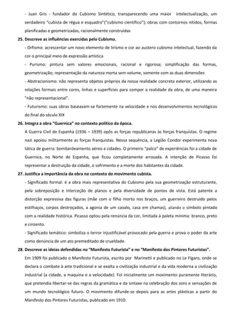 - Juan Gris - fundador do Cubismo Sintético, transparecendo uma maior

intelectualização, um

verdadeiro “cubista de régua e esquadro”(“cubismo científico”); obras com contornos nítidos, formas
planificadas e geometrizadas, racionalmente construídas
25. Descreve as influências exercidas pelo Cubismo.
- Orfismo: acrescentar um novo elemento de lirismo e cor ao austero cubismo intelectual, fazendo da
cor o principal meio de expressão artística
- Purismo: pintura sem valores emocionais, racional e rigorosa; simplificação das formas,
geometrização; representação da natureza morta sem volume, somente com as duas dimensões
- Abstracionismo: não representa objetos próprios da nossa realidade concreta exterior, utilizando as
relações formais entre cores, linhas e superfícies para compor a realidade da obra, de uma maneira
"não representacional".
- Futurismo: suas obras baseavam-se fortemente na velocidade e nos desenvolvimentos tecnológicos
do final do século XIX
26. Integra a obra “Guernica” no contexto político da época.
A Guerra Civil de Espanha (1936 – 1939) opôs as forças republicanas às forças franquistas. O regime
nazi apoiou militarmente as forças franquistas. Nessa sequência, a Legião Condor experimenta nova
tática de guerra: bombardeamento aéreo a cidades. O primeiro “palco” de experiências foi a cidade de
Guernica, no Norte de Espanha, que ficou completamente arrasada. A intenção de Picasso foi
representar a destruição da cidade, o sofrimento e a morte dos habitantes da cidade.
27. Justifica a importância da obra no contexto do movimento cubista.
- Significado formal: é a obra mais representativa do Cubismo pela sua geometrização estruturante,
pela sobreposição e interceção de planos e pela diversidade de pontos de vista. Está patente a
distorção expressiva das figuras (mãe com o filho morto nos braços, um guerreiro destruído pelos
estilhaços, corpos destroçados, a agonia de um cavalo, casa em chamas), aliando o símbolo pintado
com a realidade histórica. Picasso optou pela renúncia da cor, limitada à paleta mínima: branco, preto
e cinzento.
- Significado temático: simboliza o terror injustificável provocado pela guerra e prova o poder da arte
como denúncia de um ato premeditado de crueldade.
28. Descreve as ideias defendidas no “Manifesto Futurista” e no “Manifesto dos Pintores Futuristas”.
Em 1909 foi publicado o Manifesto Futurista, escrito por Marinetti e publicado no Le Fígaro, onde se
declara o combate à arte tradicional e se exalta a civilização industrial e da vida moderna a civilização
industrial (a cidade, a maquina e a velocidade). Foi inicialmente um movimento puramente literário,
que pretendia libertar-se das regras da gramática e da sintaxe na celebração dos sons e sensações de
um mundo tecnológico futuro. O movimento difunde-se depois para as artes plásticas a partir do
Manifesto dos Pintores Futuristas, publicado em 1910.

 