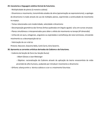 29. Caracteriza a linguagem estético-formal do Futurismo.
- Multiplicidade de planos (à maneira cubista)
- Dinamismo e movimento, transmitindo estados de alma (aproximação ao expressionismo); a apologia
do dinamismo é criado através do uso de múltiplos planos, exprimindo a continuidade do movimento
no espaço.
- Temas relacionados com modernidade, velocidade e dinamismo
- Decomposição geométrica das formas (linhas quebradas em ângulo agudo) e/ou em curvas sinuosas
- Planos simultâneos e interpenetrados para obter o efeito de movimento no tempo (4ª dimensão)
- Linhas de cor pura, ortogonais, angulares ou espiraladas à semelhança de raios luminosos, simulando
movimento ou a decomposição da luz
- Valorização da cor e da luz
Pintores: Boccioni, Giacomo Balla, Carlo Carrá, Gino Severini,
30. Apresenta as correntes artísticas derivadas do Cubismo e do Futurismo.
- Cubismo da Secção de Ouro (ou Secção Áurea)
- Albert Gleizes e Jean Metzinger
- Objetivo: racionalização do Cubismo através da aplicação da teoria renascentista da visão
piramidal do olho humano, acabando por introduzir movimento e dinamismo
- Orfismo: aliança entre a técnica cubista e a cor e o movimento futuristas

 
