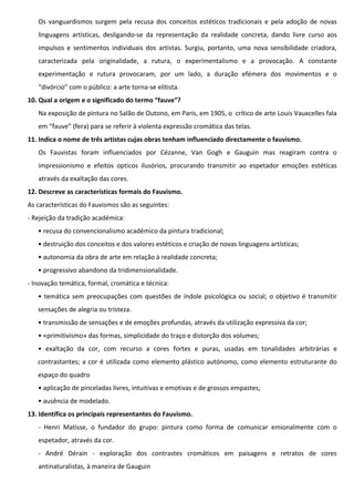 Os vanguardismos surgem pela recusa dos conceitos estéticos tradicionais e pela adoção de novas
linguagens artísticas, desligando-se da representação da realidade concreta, dando livre curso aos
impulsos e sentimentos individuais dos artistas. Surgiu, portanto, uma nova sensibilidade criadora,
caracterizada pela originalidade, a rutura, o experimentalismo e a provocação. A constante
experimentação e rutura provocaram, por um lado, a duração efémera dos movimentos e o
“divórcio” com o público: a arte torna-se elitista.
10. Qual a origem e o significado do termo “fauve”?
Na exposição de pintura no Salão de Outono, em Paris, em 1905, o crítico de arte Louis Vauxcelles fala
em “fauve” (fera) para se referir à violenta expressão cromática das telas.
11. Indica o nome de três artistas cujas obras tenham influenciado directamente o fauvismo.
Os Fauvistas foram influenciados por Cézanne, Van Gogh e Gauguin mas reagiram contra o
impressionismo e efeitos opticos ilusórios, procurando transmitir ao espetador emoções estéticas
através da exaltação das cores.
12. Descreve as características formais do Fauvismo.
As características do Fauvismos são as seguintes:
- Rejeição da tradição académica:
• recusa do convencionalismo académico da pintura tradicional;
• destruição dos conceitos e dos valores estéticos e criação de novas linguagens artísticas;
• autonomia da obra de arte em relação à realidade concreta;
• progressivo abandono da tridimensionalidade.
- Inovação temática, formal, cromática e técnica:
• temática sem preocupações com questões de índole psicológica ou social; o objetivo é transmitir
sensações de alegria ou tristeza.
• transmissão de sensações e de emoções profundas, através da utilização expressiva da cor;
• «primitivismo» das formas, simplicidade do traço e distorção dos volumes;
• exaltação da cor, com recurso a cores fortes e puras, usadas em tonalidades arbitrárias e
contrastantes; a cor é utilizada como elemento plástico autónomo, como elemento estruturante do
espaço do quadro
• aplicação de pinceladas livres, intuitivas e emotivas e de grossos empastes;
• ausência de modelado.
13. Identifica os principais representantes do Fauvismo.
- Henri Matisse, o fundador do grupo: pintura como forma de comunicar emionalmente com o
espetador, através da cor.
- André Dérain - exploração dos contrastes cromáticos em paisagens e retratos de cores
antinaturalistas, à maneira de Gauguin

 