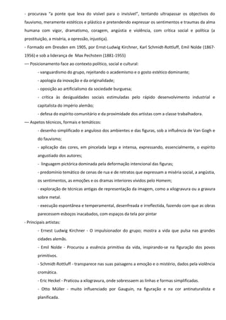 - procurava “a ponte que leva do visível para o invisível”, tentando ultrapassar os objectivos do
fauvismo, meramente estéticos e plástico e pretendendo expressar os sentimentos e traumas da alma
humana com vigor, dramatismo, coragem, angústia e violência, com crítica social e política (a
prostituição, a miséria, a opressão, injustiça).
- Formado em Dresden em 1905, por Ernst-Ludwig Kirchner, Karl Schmidt-Rottluff, Emil Nolde (18671956) e sob a liderança de Max Pechstein (1881-1955)
–– Posicionamento face ao contexto político, social e cultural:
- vanguardismo do grupo, rejeitando o academismo e o gosto estético dominante;
- apologia da inovação e da originalidade;
- oposição ao artificialismo da sociedade burguesa;
- crítica às desigualdades sociais estimuladas pelo rápido desenvolvimento industrial e
capitalista do império alemão;
- defesa do espírito comunitário e da proximidade dos artistas com a classe trabalhadora.
–– Aspetos técnicos, formais e temáticos:
- desenho simplificado e anguloso dos ambientes e das figuras, sob a influência de Van Gogh e
do fauvismo;
- aplicação das cores, em pincelada larga e intensa, expressando, essencialmente, o espírito
angustiado dos autores;
- linguagem pictórica dominada pela deformação intencional das figuras;
- predomínio temático de cenas de rua e de retratos que expressam a miséria social, a angústia,
os sentimentos, as emoções e os dramas interiores vividos pelo Homem;
- exploração de técnicas antigas de representação da imagem, como a xilogravura ou a gravura
sobre metal.
- execução espontânea e temperamental, desenfreada e irreflectida, fazendo com que as obras
parecessem esboços inacabados, com espaços da tela por pintar
- Principais artistas:
- Ernest Ludwig Kirchner - O impulsionador do grupo; mostra a vida que pulsa nas grandes
cidades alemãs.
- Emil Nolde - Procurou a essência primitiva da vida, inspirando-se na figuração dos povos
primitivos.
- Schmidt-Rottluff - transparece nas suas paisagens a emoção e o mistério, dados pela violência
cromática.
- Eric Heckel - Praticou a xilogravura, onde sobressaem as linhas e formas simplificadas.
- Otto Müller - muito influenciado por Gauguin, na figuração e na cor antinaturalista e
planificada.

 