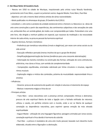 2 - Der Blaue Reiter (O Cavaleiro Azul).
- Nasceu em 1910 na cidade de Munique, impulsionado pelo artista russo Wassily Kandinsky,
juntamente com Franz Marc, a quem se juntariam outros: Auguste Macke, Franz Marc, Paul Klee
- objectivo: unir sob o mesmo ideal artístico artistas de várias nacionalidades
- ideiais publicados no almanaque do grupo, O Cavaleiro Azul (1911)
- concebiam a arte como o produto da unidade existencial entre o Homem e a Natureza e as obras de
arte como construções a partir das experiências, dos sentimentos subjectivos e das sensações de cada
um, atribuindo-lhes um sentido global, de modo a ser compreendido por todos. Pretendiam criar uma
arte livre, não dirigida a nenhum público em especial, que nascesse da meditação e da necessidade
interior de cada artista, na procura pessoal da harmonia espiritual
- Aspetos técnicos, formais e temáticos:
- Preferência por temáticas naturalistas (irreais e alegóricas), por vezes com cenas sociais ou da
vida animal
- Execução refletida e pensada (menos intuitivo do que o grupo Die Brücke)
- Simplificação/geometrização das formas (tendência para uma crescente abstratização)
- Valorização da mancha cromática na construção das formas: utilização de cores antinaturais,
arbitrárias, mas claras e líricas, com sentido de complementaridade
- Composições equilibradas, orientadas sobretudo por linhas circulares e sinuosas, segundo
ritmos musicais
- Exploração mágica e mística dos conteúdos, próxima da musicalidade: expressividade lírica e
emotiva
- Influências:
- Cézanne: procura de autonomia do quadro em relação à natureza e tratamento do espaço
- Matisse: tratamento mágico e lírico da cor
- Principais artistas:
- Franz Marc - cenas naturalistas com a presença animal; composições rítmicas e abstractas;
procura de arte espiritual liberta de toda a ligação com a fachada estilizada da natureza;
utilizou o cavalo, em perfeita sintonia com o mundo, onde a cor se liberta de qualquer
conotação ou dependência naturalista, para exprimir apenas emoção da mais elevada
espiritualidade
- August Macke - utilização de uma linguagem figurativa: paisagens animadas por cenas sociais;
conotação espiritual e lírica devido à harmonia do colorido
- Paul Klee - a pintura é reveladora de uma arte muito pessoal, baseada num desenho muito
elaborado, situado entre a figuração e a abstracção.

 