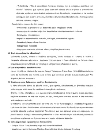 - W.Kandinsky - “Não é a questão da forma que interessa mas o conteúdo, o espírito, o tom
interior” - concluiu que a pintura pode viver sem objecto. Em 1910 pintou a primeira obra
abstracta, sendo o criador do Abstraccionismo lírico. No ciclo das composições, a harmonia é
conseguida com as cores primárias, diluindo ou difundindo deliberadamente a forma(apesar de
utilizar o contorno a negro).
- Características comuns dos dois grupos:
· O realismo e as proporções são distorcidas pelas emoções do artista
· Arte surgida de reacções subjectivas à realidade e não directamente da realidade
· Emotividade e introspecção
· Expressão de sentimentos humanos, com vigor, dramatismo e angústia
· Prevalência da cor sobre o desenho
· Esboço tosco, inacabado
· Linguagem arcaizante, primitiva, infantil; simplificação das formas
18. Onde e quando surgiu o Dadaismo?
Movimento cultural, artístico e filosófico abrangente, tendo abarcado o

Cinema, o Teatro, a

Fotografia, a Pintura e a Escultura. Surgiu em 1916, em plena 1ª Guerra Mundial, em Zurique e Nova
Iorque (quase em simultâneo), por iniciativa de vários artistas refugiados da guerra.
19. Qual a importância do café Voltaire?
Foi em 1915-16, na cidade de Zurique, no Cabaret Voltaire que Tristan Tzara (1896-1943) estabelece o
nome do movimento pelo mesmo acaso e ironia que haveria de presidir às suas criações,Jean Arp,
Hugo Ball, Richard Husselbeck.
20. Relaciona o nome Dada com os objetivos do movimento.
O nome Dadaísmo deriva da palavra “dada”, que significa, caricatamente, os primeiros balbucios
proferidos por bebés e que é a metáfora da intenção do movimento.
O termo revela a intenção dos seus autores: impressionados com o clima de guerra e caos, os artistas
negavam o conceito de arte e de objecto, ou seja, anulação do conceito de arte. A arte verdadeira
seria, portanto, a anti-arte.
O Dadaismo, conceptualmente revela-se como uma reação / provocação às sociedades burguesas e
capitalistas da época. Proclamavam o vazio espiritual e o sentimento do absurdo que a guerra criara –
tornando obsoleta a cultura tradicional. Acreditavam que para construir uma nova sociedade, era
preciso destruir a antiga: “Pela destruição também se cria!” Assumiram por isso atitudes paralelas ao
negativismo proclamado por Schopenhauer e às teorias niilistas de Nietszche.
21. Indica os principais representantes do movimento.
- Zurique: Tristan Tzara; Jean Arp; Hugo Ball; Richard Hüsselbeck
- Nova Iorque: Marcel Duchamp, Man Ray, Francis Picabia, Marius de Zayas, Arensberg

 