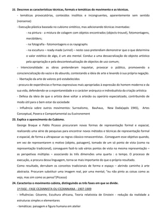22. Descreve as características técnicas, formais e temáticas do movimento e as técnicas.

- temáticas provocatórias, conteúdos insólitos e incongruentes, aparentemente sem sentido
(nonsense)
- Execução plástica baseada no cubismo sintético, mas adicionando técnicas inventadas:
- na pintura - a mistura de colagem com objetos encontrados (objects-trouvé), fotomontagens,
merzbilders;
- na fotografia - fotomontagens e os rayographs
- na escultura – ready-made (urinol) – neste caso pretendiam demonstrar que o que determina
o valor estético de algo, é um ato mental. Conduz a uma dessacralização do objecto artístico
pela apropriação e pela descontextualização de objectos de uso comum;
- Intencionalidade: as obras pretenderam inquietar, provocar o público, promovendo a
consciencialização do vazio e do absurdo, contestando a ideia de arte e levando à sua própria negação.
- libertação da arte de valores pré-estabelecidos
- procura de experiências e formas expressivas mais apropriadas à expressão do homem moderno e da
sua vida, defendendo-se a espontaneidade e o carácter anárquico e individualista da criação artística
- Defesa da ideia de que o artista deve voltar a artesão ou operário especializado, contribuindo de
modo útil para o bem estar da sociedade
- Influência sobre outros movimentos: Surrealismo,

Bauhaus,

New Dada(após 1945),

Artes

Conceptual, Povera e Comportamental ou Euvironement
23. Explica o aparecimento do Cubismo.
George Braque e Pablo Picasso procuraram novas formas de representação formal e espacial,
realizando uma série de pesquisas para encontrar novos métodos e técnicas de representação formal
e espacial, de forma a ultrapassar as regras clássico-renascentistas . Conseguem esse objetivo quando,
em vez de representarem o motivo (objeto, paisagem), tomado de um só ponto de vista (como na
representação tradicional), conseguem fazê-lo sob vários pontos de vista na mesma representação –
as perspetivas múltiplas – associando às três dimensões uma quarta : o tempo. O processo de
execução, a procura dessa linguagem, torna-se mais importante do que o próprio resultado.
Como resultado, derrubam os conceitos tradicionais de forma e espaço – abrindo caminho à arte
abstracta. Procuram substituir uma imagem real, por uma mental; “eu não pinto as coisas como as
vejo, mas sim como as penso”(Picasso)
24. Caracteriza o movimento cubista, distinguindo as três fases em que se divide.
1ª FASE - FASE CEZANNISTA OU CEZANNIANA - 1907-1909
- Influências: Cézanne, Escultura africana, Teoria relativista de Einstein - redução da realidade a
estruturas simples e elementares
- temáticas: paisagem e figura humana em atelier

 