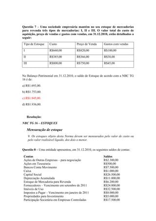 Questão 7 – Uma sociedade empresária mantém no seu estoque de mercadorias
para revenda três tipos de mercadorias: I, II e III. O valor total do custo de
aquisição, preço de vendas e gastos com vendas, em 31.12.2010, estão detalhados a
seguir:
Tipo de Estoque Custo Preço de Venda Gastos com vendas
I R$660,00 R$820,00 R$100,00
II R$385,00 R$366,00 R$38,00
III R$800,00 R$750,00 R$45,00
No Balanço Patrimonial em 31.12.2010, o saldo de Estoque de acordo com a NBC TG
16 é de:
a) R$1.693,00.
b) R$1.753,00.
c) R$1.845,00.
d) R$1.936,00.
Resolução:
NBC TG 16 – ESTOQUES
Mensuração de estoque
9. Os estoques objeto desta Norma devem ser mensurados pelo valor de custo ou
pelo valor realizável líquido, dos dois o menor.
Questão 8 – Uma entidade apresentou, em 31.12.2010, os seguintes saldos de contas:
Contas Saldos
Ações de Outras Empresas – para negociação R$2.300,00
Ações em Tesouraria R$500,00
Bancos Conta Movimento R$7.500,00
Caixa R$1.000,00
Capital Social R$26.500,00
Depreciação Acumulada R$11.000,00
Estoque de Mercadoria para Revenda R$6.200,00
Fornecedores – Vencimento em setembro de 2011 R$24.000,00
Imóveis de Uso R$32.500,00
Impostos a Pagar – Vencimento em janeiro de 2011 R$8.000,00
Propriedades para Investimento R$5.000,00
Participação Societária em Empresas Controladas R$17.500,00
 