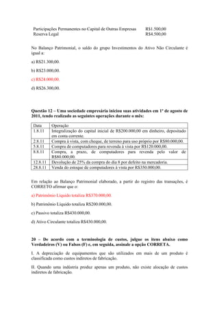 Participações Permanentes no Capital de Outras Empresas R$1.500,00
Reserva Legal R$4.500,00
No Balanço Patrimonial, o saldo do grupo Investimentos do Ativo Não Circulante é
igual a:
a) R$21.300,00.
b) R$23.000,00.
c) R$24.000,00.
d) R$26.300,00.
Questão 12 – Uma sociedade empresária iniciou suas atividades em 1º de agosto de
2011, tendo realizado as seguintes operações durante o mês:
Data Operação
1.8.11 Integralização do capital inicial de R$200.000,00 em dinheiro, depositado
em conta corrente.
2.8.11 Compra à vista, com cheque, de terreno para uso próprio por R$80.000,00.
5.8.11 Compra de computadores para revenda à vista por R$120.000,00.
8.8.11 Compra, a prazo, de computadores para revenda pelo valor de
R$80.000,00.
12.8.11 Devolução de 25% da compra do dia 8 por defeito na mercadoria.
28.8.11 Venda do estoque de computadores à vista por R$350.000,00.
Em relação ao Balanço Patrimonial elaborado, a partir do registro das transações, é
CORRETO afirmar que o:
a) Patrimônio Líquido totaliza R$370.000,00.
b) Patrimônio Líquido totaliza R$200.000,00.
c) Passivo totaliza R$430.000,00.
d) Ativo Circulante totaliza R$430.000,00.
20 – De acordo com a terminologia de custos, julgue os itens abaixo como
Verdadeiros (V) ou Falsos (F) e, em seguida, assinale a opção CORRETA.
I. A depreciação de equipamentos que são utilizados em mais de um produto é
classificada como custos indiretos de fabricação.
II. Quando uma indústria produz apenas um produto, não existe alocação de custos
indiretos de fabricação.
 