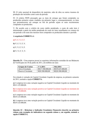 III. O valor anormal de desperdício de materiais, mão de obra ou outros insumos de
produção são incluídos como custo do período.
IV. O critério PEPS pressupõe que os itens de estoque que foram comprados ou
produzidos primeiro sejam vendidos em primeiro lugar e, consequentemente, os itens
que permanecerem em estoque no fim do período sejam os mais recentemente
comprados ou produzidos.
V. De acordo com o critério do custo médio ponderado, o custo de cada item é
determinado a partir da média ponderada do custo de itens semelhantes no começo de
um período e do custo dos mesmos itens comprados ou produzidos durante o período.
A sequência CORRETA é:
a) V, F, V, F, F.
b) V, F, V, F, V.
c) V, V, F, V, F.
d) V, V, F, V, V.
Questão 21 – Uma empresa possui as seguintes informações extraídas de seu Balancete
de Verificação em 30 de junho de 2011, em milhões de reais:
Grupos de Contas 1º.1.2011 30.6.2011
Ativo Circulante R$17.500.000,00 R$39.625.000,00
Passivo Circulante R$9.500.000,00 R$20.500.000,00
Em relação à variação do Capital Circulante Líquido da empresa, no primeiro semestre
de 2011, assinale a opção CORRETA.
a) A empresa teve uma variação negativa no Capital Circulante Líquido no montante de
R$11.125.000,00.
b) A empresa teve uma variação positiva no Capital Circulante Líquido no montante de
R$11.125,000,00.
c) A empresa teve uma variação negativa no Capital Circulante Líquido no montante de
R$19.125.000,00.
d) A empresa teve uma variação positiva no Capital Circulante Líquido no montante de
R$19.125.000,00.
Questão 22 – Relacione o Indicador Econômico Financeiro descrito na primeira
coluna com exemplos de indicadores na segunda coluna e, em seguida, assinale a
opção CORRETA.
 