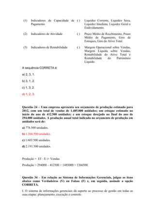 (1) Indicadores de Capacidade de
Pagamento
( ) Liquidez Corrente, Liquidez Seca,
Liquidez Imediata, Liquidez Geral e
Endividamento.
(2) Indicadores de Atividade ( ) Prazo Médio de Recebimento, Prazo
Médio de Pagamento, Giro de
Estoques, Giro do Ativo Total.
(3) Indicadores de Rentabilidade ( ) Margem Operacional sobre Vendas,
Margem Líquida sobre Vendas,
Rentabilidade do Ativo Total e
Rentabilidade do Patrimônio
Líquido.
A sequência CORRETA é:
a) 2, 3, 1.
b) 3, 1, 2.
c) 1, 3, 2.
d) 1, 2, 3.
Questão 24 – Uma empresa apresenta seu orçamento de produção estimado para
2012, com um total de vendas de 1.485.000 unidades; um estoque estimado no
início do ano de 412.500 unidades; e um estoque desejado no final do ano de
294.000 unidades. A produção anual total indicada no orçamento de produção em
unidades será de:
a) 778.500 unidades.
b) 1.366.500 unidades.
c) 1.603.500 unidades.
d) 2.191.500 unidades.
Produção = Ef – E i+ Vendas
Produção = 294000 – 412500 + 1485000 = 1366500
Questão 34 – Em relação ao Sistema de Informações Gerenciais, julgue os itens
abaixo como Verdadeiros (V) ou Falsos (F) e, em seguida, assinale a opção
CORRETA.
I. O sistema de informações gerenciais dá suporte ao processo de gestão em todas as
suas etapas: planejamento, execução e controle.
 