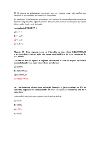 II. O sistema de informações gerenciais tem por objetivo gerar informações que
atendam às necessidades dos tomadores de decisões.
III. O sistema de informações gerenciais é um conjunto de recursos humanos e materiais
responsável pela coleta e processamento de dados para produzir informações que sejam
úteis a todos os níveis de gerência.
A sequência CORRETA é:
a) F, F, F.
b) F, V, V.
c) V, V, F.
d) V, V, V.
Questão 45 – Uma empresa obteve em 1º de julho um empréstimo de R$800.000,00
a ser pago integralmente após três meses, com incidência de juros compostos de
5% ao mês.
Ao final do mês de agosto, a empresa apresentará o valor de despesa financeira
acumulada referente a este empréstimo no valor de:
a) R$0,00.
b) R$80.000,00.
c) R$82.000,00.
d) R$126.100,00.
46. Um investidor efetuou uma aplicação financeira a juros nominais de 3% ao
semestre, capitalizados mensalmente. O prazo da aplicação financeira era de 3
semestres.
A taxa efetiva de juros para o prazo total da aplicação é de:
a) 9,00%.
b) 9,13%.
c) 9,27%.
d) 9,39%.
 
 