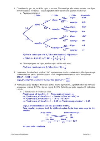 Ficha Formativa: Probabilidades Página 3 de 5
8. Considerando que, ter um filho rapaz e ter uma filha rapariga, são acontecimentos com igual
probabilidade de ocorrência , calcula a probabilidade de um casal que tem 3 filhos ter:
a) Apenas dois rapazes;
1º Filho 2º Filho 3º Filho Resultados
Rapaz RRR
Rapaz
rapariga RRr
Rapaz
Rapaz RrR
rapariga
rapariga Rrr
Rapaz rRR
Rapaz
rapariga rRr
rapariga
Rapaz rrR
rapariga
rapariga rrr
( )
( ) ( ) ( )
b) Duas raparigas e um rapaz, sendo o rapaz o filho mais novo.
( )
9. Uma marca de telemóveis vendeu 15867 equipamentos, tendo avariado decorrido algum tempo
1234 telemóveis. Qual a probabilidade de se ter comprado um telemóvel e este não avariar?
14633
Logo, ( )
10. Numa caixa estão três tipos de sólidos: cubos, esferas e pirâmides. A probabilidade de extracção
ao acaso da esfera é de 75% e de um cubo é de 10%. Sabendo que estão na caixa 18 pirâmides,
calcula:
a) O número total de sólidos da caixa;
( ) ( )
( ) ( )
( ) ( )
( ) ( )
Logo, a probabilidade de sair uma pirâmide é de 15%.
Para calcular o número total de sólidos da caixa, basta fazer uma regra de três
simples:
Nº de sólidos Probabilidade (%)
18 15
100
Na caixa estão 120 sólidos.
𝟏 𝟐
𝟏 𝟐
𝟏 𝟐
𝟏 𝟐
𝟏 𝟐
𝟏 𝟐
𝟏 𝟐
𝟏 𝟐
𝟏 𝟐
𝟏 𝟐
𝟏 𝟐
𝟏 𝟐
𝟏 𝟐
𝟏 𝟐
 