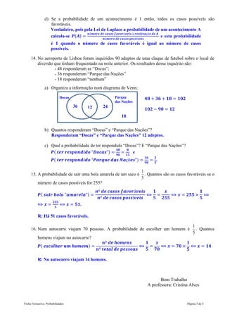 Ficha Formativa: Probabilidades Página 5 de 5
d) Se a probabilidade de um acontecimento é 1 então, todos os casos possíveis são
favoráveis.
Verdadeiro, pois pela Lei de Laplace a probabilidade de um acontecimento A
calcula-se ( ) e esta probabilidade
é quando o número de casos favoráveis é igual ao número de casos
possíveis.
14. No aeroporto de Lisboa foram inquiridos 90 adeptos de uma claque de futebol sobre o local de
diversão que tinham frequentado na noite anterior. Os resultados desse inquérito são:
- 48 responderam as “Docas”;
- 36 responderam “Parque das Nações”
- 18 responderam “nenhum”
a) Organiza a informação num diagrama de Venn;
b) Quantos responderam “Docas” e “Parque das Nações”?
Responderam “Docas” e “Parque das Nações” 12 adeptos.
c) Qual a probabilidade de ter respondido “Docas”? E “Parque das Nações”?
( ) e
( ) .
15. A probabilidade de sair uma bola amarela de um saco é
5
1
. Quantos são os casos favoráveis se o
número de casos possíveis for 255?
( )
.
R: Há 51 casos favoráveis.
16. Num autocarro viajam 70 pessoas. A probabilidade de escolher um homem é
5
1
. Quantos
homens viajam no autocarro?
( )
R: No autocarro viajam 14 homens.
Bom Trabalho
A professora: Cristina Alves
Docas Parque
das Nações
18
12
36 24
 