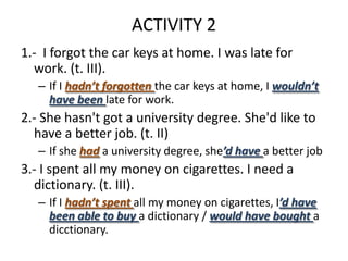 ACTIVITY 2
1.- I forgot the car keys at home. I was late for
  work. (t. III).
   – If I hadn’t forgotten the car keys at home, I wouldn’t
     have been late for work.
2.- She hasn't got a university degree. She'd like to
  have a better job. (t. II)
   – If she had a university degree, she’d have a better job
3.- I spent all my money on cigarettes. I need a
  dictionary. (t. III).
   – If I hadn’t spent all my money on cigarettes, I’d have
     been able to buy a dictionary / would have bought a
     dicctionary.
 