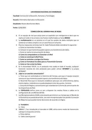 UNIVERSIDAD NACIONAL DE CHIMBORAZO
Facultad: Ciencias de la Educación, Humanas y Tecnologías
Escuela: Informática Aplicada a la Educación
Estudiante: Rosero Bonilla Inés María
Fecha: 12/02/2015
CORRECCIÓN DEL EXÁMEN FINAL DE REDES
1. El un equipo de red que actúa como un repetidor con inteligencia es decir que no
replica el ruido ni los errores o los frames malformados se llama BRIDGE
2. La multiplexación es un proceso en el cual los canales de datos múltiples que se
combinan en datos simples o en un canal físico en la fuente.
3. Elija las respuestas correctas (son 5). Cada Protocolo debe considerar lo siguiente:
a. Como se transmiten los datos
b. Conocer en qué momento puede esperar una transferencia de datos.
c. Como se realiza la comunicación de datos
d. Como los computadores se Conectan a la Red
e. Como se construye la Red Física.
f. Como se controlan y corrigen los Errores.
g. Como se Formatean los datos para su Transmisión Correcta
h. Como se Van enviar los Datos
4. En la Actualidad TCP/IP, es el protocolo mas usado en todo el mundo, cualquier
Conexión necesita de este protocolo para poder utilizar INTERNET o su propia
INTRANET
5. ¿Qué es un canal de comunicación?
a. Tiene que ser controlada en el dominio del tiempo, para que el equipo receptor
conozca en que momento puede esperar una transferencia de datos.
b. Recorrido físico que es necesario establecer para que una señal eléctrica, óptica,
electro óptico, inalámbrico se pueda desplazar entre dos puntos. Correcta
c. Conjunto de Reglas y convenciones que estandarizan la forma de comunicación de
los dispositivos de Red.
6. La TOPOLOGÍA define como se van a disponer los medios físicos o cables en la
configuración de una RED de DATOS.
7. Los MicroprocesadoresZILOG,estacreaciónpermitió en sus tiempo que el Mundo de
la Electrónica se pueda desarrollar, con este microprocesador fue posible la creación
de Maquinas que puedan tomar decisiones de acuerdo a la lógica.
a.- Verdadero
b.- Falso
8. 10BASE T, fue introducido al mercado en 1990, utiliza como medio de transmisión:
subrayar la respuesta correcta.
a. Fibras ópticas
b. Cable coaxial grueso
 