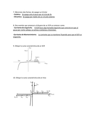 7. Mencione dos formas de apagar un tiristor
- Estática Se apaga solo al pasar por el ciclo de 0v
- Dinamica. Se apaga por medio de un circuito externo
8. Dos eventos que provocan el disparo de un SCR se conocen como
- Corriente de enganche. El SCR hace algo llamado enganche que consiste en que al
pasar por cierto voltaje, se activa y comienza a funcionar.
-Corriente de Mantenimiento. La corriente que se mantiene fluyendo para que el SCR se
enganche.
9. Dibuje la curva característica de un SCR
10. Dibuje la curva caracteristica de un triac
 
