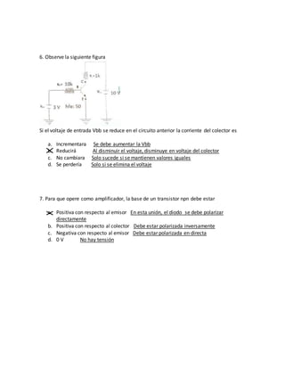6. Observe la siguiente figura
Si el voltaje de entrada Vbb se reduce en el circuito anterior la corriente del colector es
a. Incrementara Se debe aumentar la Vbb
b. Reducirá Al disminuir el voltaje, disminuye en voltaje del colector
c. No cambiara Solo sucede si se mantienen valores iguales
d. Se perdería Solo si se elimina el voltaje
7. Para que opere como amplificador, la base de un transistor npn debe estar
a. Positiva con respecto al emisor En esta unión, el diodo se debe polarizar
directamente
b. Positiva con respecto al colector Debe estar polarizada inversamente
c. Negativa con respecto al emisor Debe estar polarizada en directa
d. 0 V No hay tensión
 